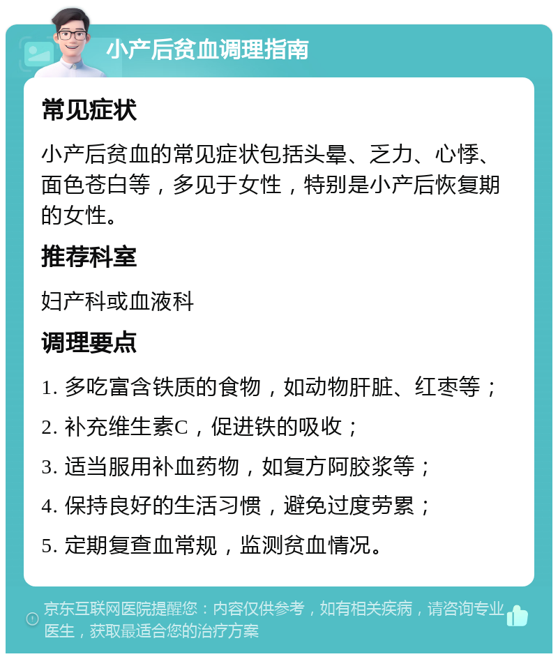 小产后贫血调理指南 常见症状 小产后贫血的常见症状包括头晕、乏力、心悸、面色苍白等，多见于女性，特别是小产后恢复期的女性。 推荐科室 妇产科或血液科 调理要点 1. 多吃富含铁质的食物，如动物肝脏、红枣等； 2. 补充维生素C，促进铁的吸收； 3. 适当服用补血药物，如复方阿胶浆等； 4. 保持良好的生活习惯，避免过度劳累； 5. 定期复查血常规，监测贫血情况。