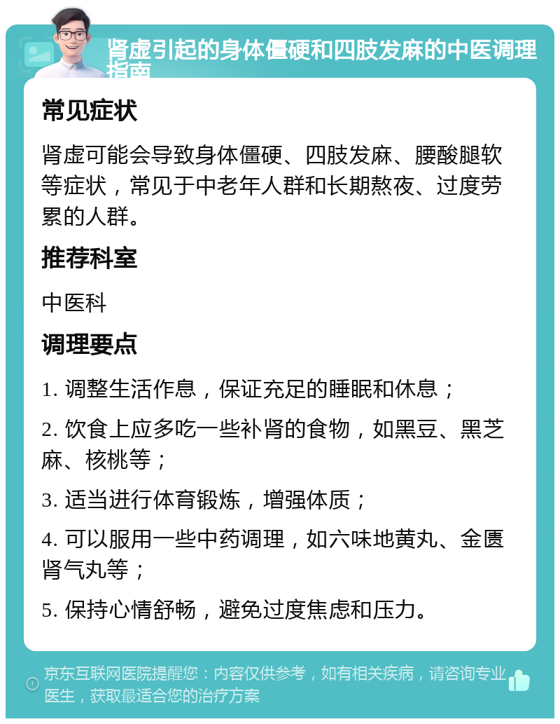 肾虚引起的身体僵硬和四肢发麻的中医调理指南 常见症状 肾虚可能会导致身体僵硬、四肢发麻、腰酸腿软等症状，常见于中老年人群和长期熬夜、过度劳累的人群。 推荐科室 中医科 调理要点 1. 调整生活作息，保证充足的睡眠和休息； 2. 饮食上应多吃一些补肾的食物，如黑豆、黑芝麻、核桃等； 3. 适当进行体育锻炼，增强体质； 4. 可以服用一些中药调理，如六味地黄丸、金匮肾气丸等； 5. 保持心情舒畅，避免过度焦虑和压力。