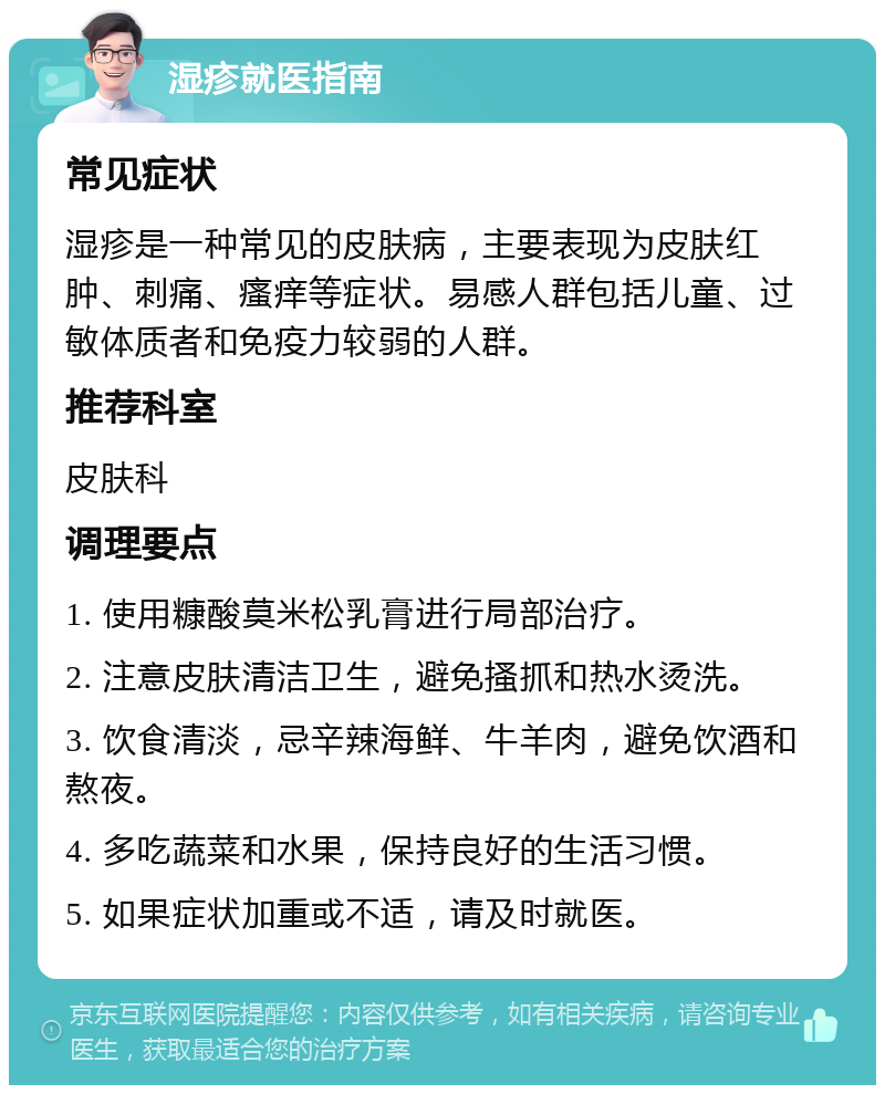 湿疹就医指南 常见症状 湿疹是一种常见的皮肤病，主要表现为皮肤红肿、刺痛、瘙痒等症状。易感人群包括儿童、过敏体质者和免疫力较弱的人群。 推荐科室 皮肤科 调理要点 1. 使用糠酸莫米松乳膏进行局部治疗。 2. 注意皮肤清洁卫生，避免搔抓和热水烫洗。 3. 饮食清淡，忌辛辣海鲜、牛羊肉，避免饮酒和熬夜。 4. 多吃蔬菜和水果，保持良好的生活习惯。 5. 如果症状加重或不适，请及时就医。