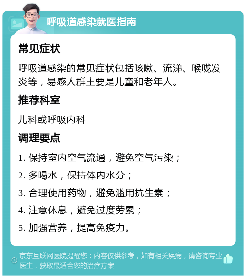 呼吸道感染就医指南 常见症状 呼吸道感染的常见症状包括咳嗽、流涕、喉咙发炎等，易感人群主要是儿童和老年人。 推荐科室 儿科或呼吸内科 调理要点 1. 保持室内空气流通，避免空气污染； 2. 多喝水，保持体内水分； 3. 合理使用药物，避免滥用抗生素； 4. 注意休息，避免过度劳累； 5. 加强营养，提高免疫力。