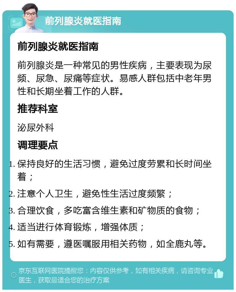 前列腺炎就医指南 前列腺炎就医指南 前列腺炎是一种常见的男性疾病，主要表现为尿频、尿急、尿痛等症状。易感人群包括中老年男性和长期坐着工作的人群。 推荐科室 泌尿外科 调理要点 保持良好的生活习惯，避免过度劳累和长时间坐着； 注意个人卫生，避免性生活过度频繁； 合理饮食，多吃富含维生素和矿物质的食物； 适当进行体育锻炼，增强体质； 如有需要，遵医嘱服用相关药物，如全鹿丸等。