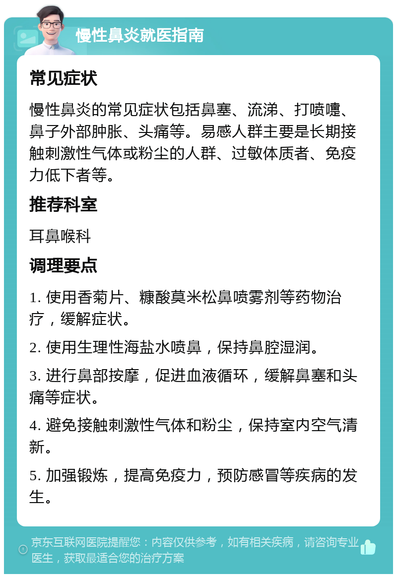 慢性鼻炎就医指南 常见症状 慢性鼻炎的常见症状包括鼻塞、流涕、打喷嚏、鼻子外部肿胀、头痛等。易感人群主要是长期接触刺激性气体或粉尘的人群、过敏体质者、免疫力低下者等。 推荐科室 耳鼻喉科 调理要点 1. 使用香菊片、糠酸莫米松鼻喷雾剂等药物治疗，缓解症状。 2. 使用生理性海盐水喷鼻，保持鼻腔湿润。 3. 进行鼻部按摩，促进血液循环，缓解鼻塞和头痛等症状。 4. 避免接触刺激性气体和粉尘，保持室内空气清新。 5. 加强锻炼，提高免疫力，预防感冒等疾病的发生。