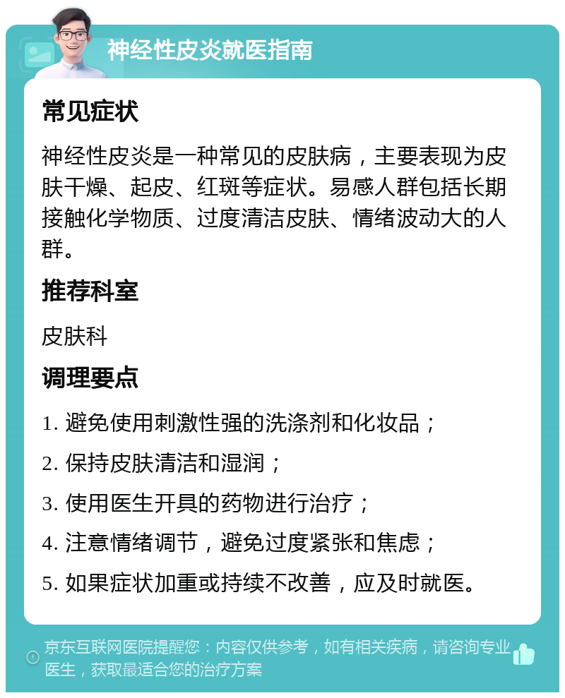 神经性皮炎就医指南 常见症状 神经性皮炎是一种常见的皮肤病，主要表现为皮肤干燥、起皮、红斑等症状。易感人群包括长期接触化学物质、过度清洁皮肤、情绪波动大的人群。 推荐科室 皮肤科 调理要点 1. 避免使用刺激性强的洗涤剂和化妆品； 2. 保持皮肤清洁和湿润； 3. 使用医生开具的药物进行治疗； 4. 注意情绪调节，避免过度紧张和焦虑； 5. 如果症状加重或持续不改善，应及时就医。