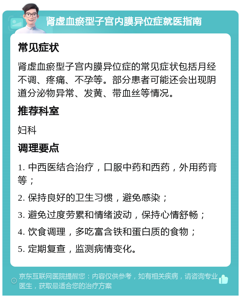 肾虚血瘀型子宫内膜异位症就医指南 常见症状 肾虚血瘀型子宫内膜异位症的常见症状包括月经不调、疼痛、不孕等。部分患者可能还会出现阴道分泌物异常、发黄、带血丝等情况。 推荐科室 妇科 调理要点 1. 中西医结合治疗，口服中药和西药，外用药膏等； 2. 保持良好的卫生习惯，避免感染； 3. 避免过度劳累和情绪波动，保持心情舒畅； 4. 饮食调理，多吃富含铁和蛋白质的食物； 5. 定期复查，监测病情变化。