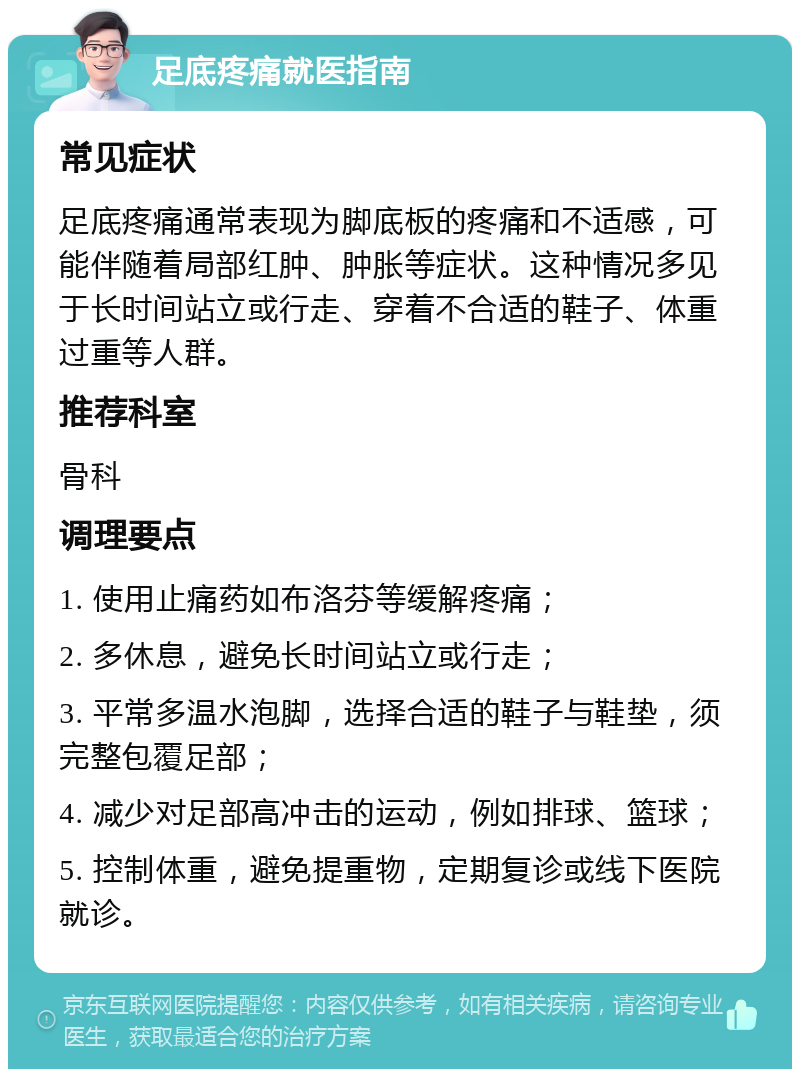 足底疼痛就医指南 常见症状 足底疼痛通常表现为脚底板的疼痛和不适感，可能伴随着局部红肿、肿胀等症状。这种情况多见于长时间站立或行走、穿着不合适的鞋子、体重过重等人群。 推荐科室 骨科 调理要点 1. 使用止痛药如布洛芬等缓解疼痛； 2. 多休息，避免长时间站立或行走； 3. 平常多温水泡脚，选择合适的鞋子与鞋垫，须完整包覆足部； 4. 减少对足部高冲击的运动，例如排球、篮球； 5. 控制体重，避免提重物，定期复诊或线下医院就诊。