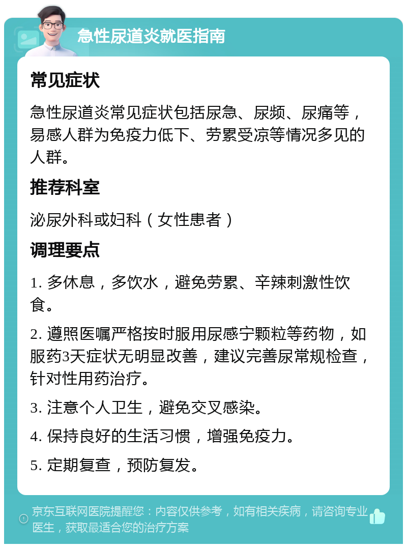 急性尿道炎就医指南 常见症状 急性尿道炎常见症状包括尿急、尿频、尿痛等，易感人群为免疫力低下、劳累受凉等情况多见的人群。 推荐科室 泌尿外科或妇科（女性患者） 调理要点 1. 多休息，多饮水，避免劳累、辛辣刺激性饮食。 2. 遵照医嘱严格按时服用尿感宁颗粒等药物，如服药3天症状无明显改善，建议完善尿常规检查，针对性用药治疗。 3. 注意个人卫生，避免交叉感染。 4. 保持良好的生活习惯，增强免疫力。 5. 定期复查，预防复发。