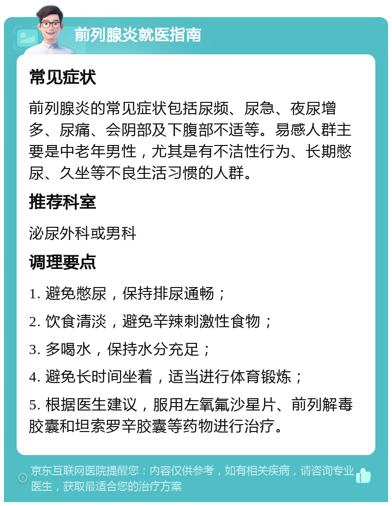 前列腺炎就医指南 常见症状 前列腺炎的常见症状包括尿频、尿急、夜尿增多、尿痛、会阴部及下腹部不适等。易感人群主要是中老年男性，尤其是有不洁性行为、长期憋尿、久坐等不良生活习惯的人群。 推荐科室 泌尿外科或男科 调理要点 1. 避免憋尿，保持排尿通畅； 2. 饮食清淡，避免辛辣刺激性食物； 3. 多喝水，保持水分充足； 4. 避免长时间坐着，适当进行体育锻炼； 5. 根据医生建议，服用左氧氟沙星片、前列解毒胶囊和坦索罗辛胶囊等药物进行治疗。