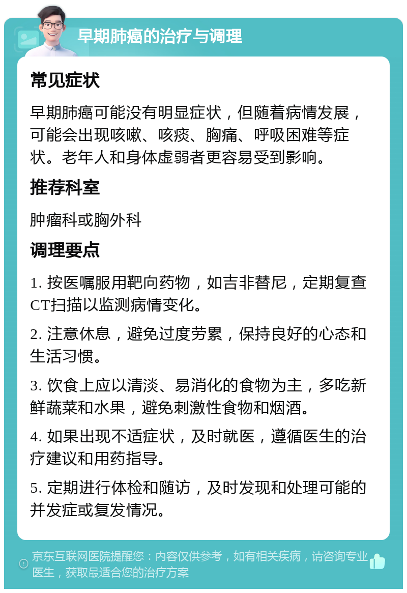 早期肺癌的治疗与调理 常见症状 早期肺癌可能没有明显症状，但随着病情发展，可能会出现咳嗽、咳痰、胸痛、呼吸困难等症状。老年人和身体虚弱者更容易受到影响。 推荐科室 肿瘤科或胸外科 调理要点 1. 按医嘱服用靶向药物，如吉非替尼，定期复查CT扫描以监测病情变化。 2. 注意休息，避免过度劳累，保持良好的心态和生活习惯。 3. 饮食上应以清淡、易消化的食物为主，多吃新鲜蔬菜和水果，避免刺激性食物和烟酒。 4. 如果出现不适症状，及时就医，遵循医生的治疗建议和用药指导。 5. 定期进行体检和随访，及时发现和处理可能的并发症或复发情况。