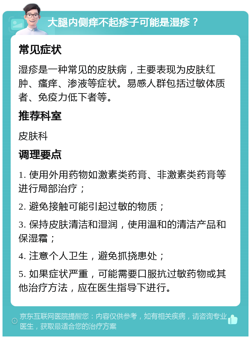 大腿内侧痒不起疹子可能是湿疹？ 常见症状 湿疹是一种常见的皮肤病，主要表现为皮肤红肿、瘙痒、渗液等症状。易感人群包括过敏体质者、免疫力低下者等。 推荐科室 皮肤科 调理要点 1. 使用外用药物如激素类药膏、非激素类药膏等进行局部治疗； 2. 避免接触可能引起过敏的物质； 3. 保持皮肤清洁和湿润，使用温和的清洁产品和保湿霜； 4. 注意个人卫生，避免抓挠患处； 5. 如果症状严重，可能需要口服抗过敏药物或其他治疗方法，应在医生指导下进行。