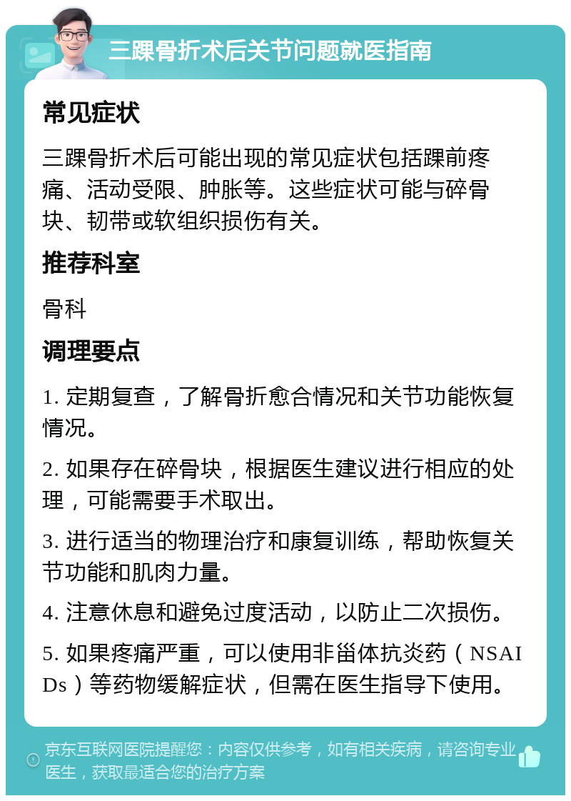 三踝骨折术后关节问题就医指南 常见症状 三踝骨折术后可能出现的常见症状包括踝前疼痛、活动受限、肿胀等。这些症状可能与碎骨块、韧带或软组织损伤有关。 推荐科室 骨科 调理要点 1. 定期复查，了解骨折愈合情况和关节功能恢复情况。 2. 如果存在碎骨块，根据医生建议进行相应的处理，可能需要手术取出。 3. 进行适当的物理治疗和康复训练，帮助恢复关节功能和肌肉力量。 4. 注意休息和避免过度活动，以防止二次损伤。 5. 如果疼痛严重，可以使用非甾体抗炎药（NSAIDs）等药物缓解症状，但需在医生指导下使用。