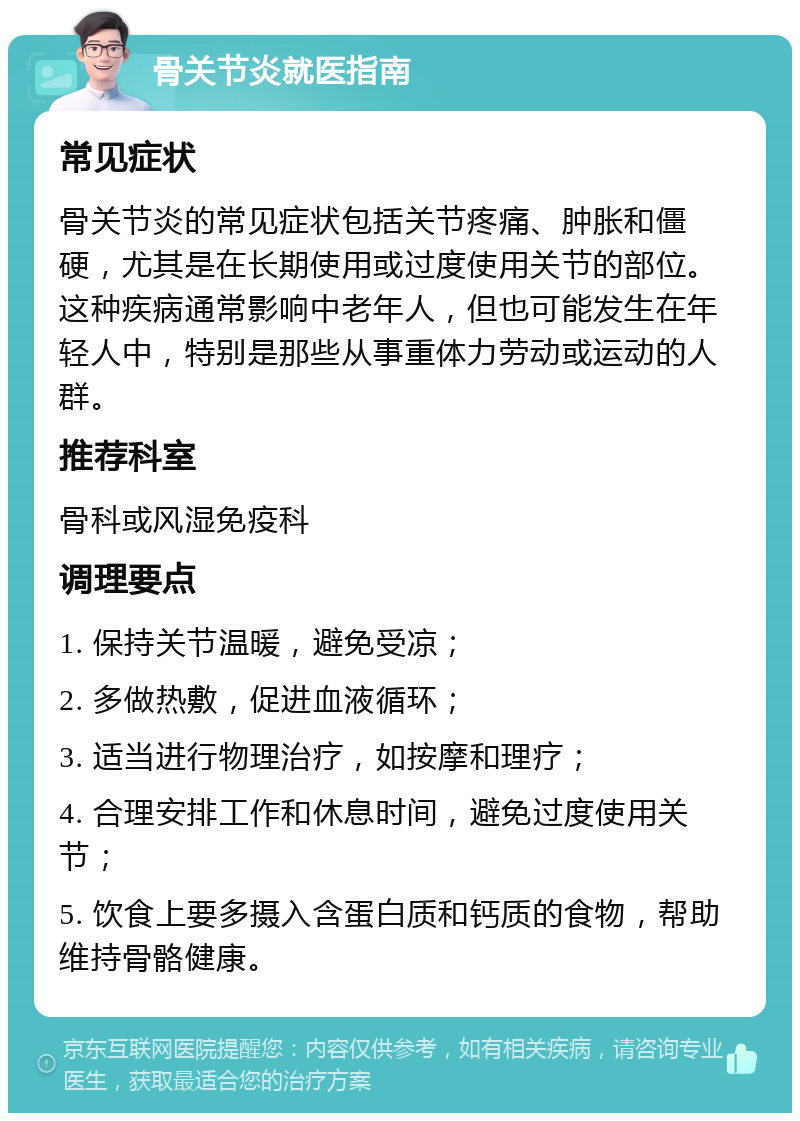 骨关节炎就医指南 常见症状 骨关节炎的常见症状包括关节疼痛、肿胀和僵硬，尤其是在长期使用或过度使用关节的部位。这种疾病通常影响中老年人，但也可能发生在年轻人中，特别是那些从事重体力劳动或运动的人群。 推荐科室 骨科或风湿免疫科 调理要点 1. 保持关节温暖，避免受凉； 2. 多做热敷，促进血液循环； 3. 适当进行物理治疗，如按摩和理疗； 4. 合理安排工作和休息时间，避免过度使用关节； 5. 饮食上要多摄入含蛋白质和钙质的食物，帮助维持骨骼健康。