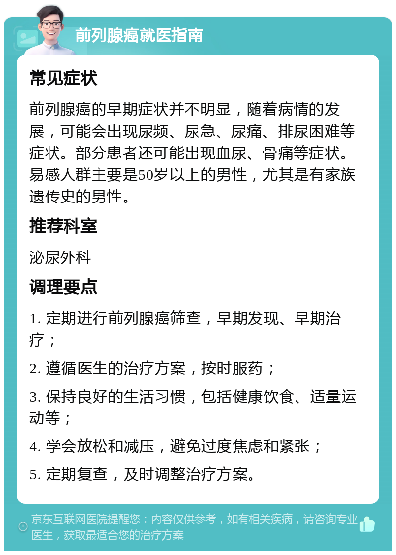 前列腺癌就医指南 常见症状 前列腺癌的早期症状并不明显，随着病情的发展，可能会出现尿频、尿急、尿痛、排尿困难等症状。部分患者还可能出现血尿、骨痛等症状。易感人群主要是50岁以上的男性，尤其是有家族遗传史的男性。 推荐科室 泌尿外科 调理要点 1. 定期进行前列腺癌筛查，早期发现、早期治疗； 2. 遵循医生的治疗方案，按时服药； 3. 保持良好的生活习惯，包括健康饮食、适量运动等； 4. 学会放松和减压，避免过度焦虑和紧张； 5. 定期复查，及时调整治疗方案。