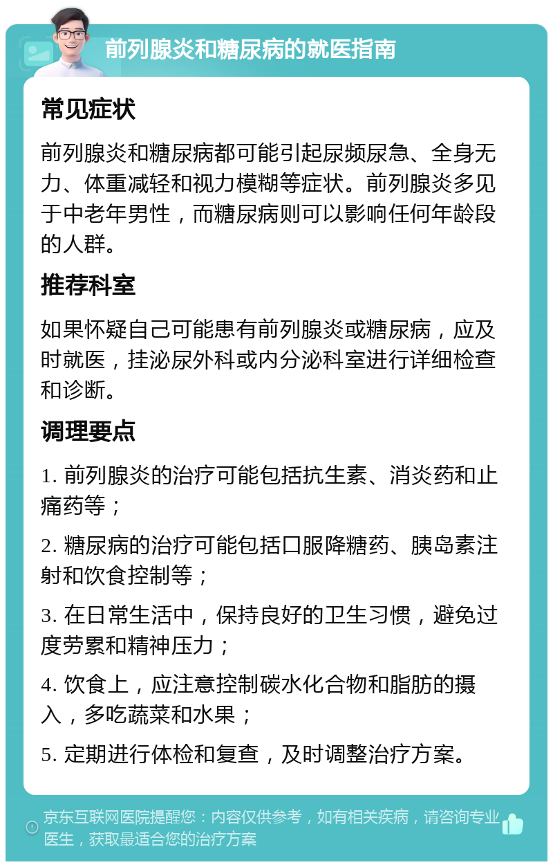 前列腺炎和糖尿病的就医指南 常见症状 前列腺炎和糖尿病都可能引起尿频尿急、全身无力、体重减轻和视力模糊等症状。前列腺炎多见于中老年男性，而糖尿病则可以影响任何年龄段的人群。 推荐科室 如果怀疑自己可能患有前列腺炎或糖尿病，应及时就医，挂泌尿外科或内分泌科室进行详细检查和诊断。 调理要点 1. 前列腺炎的治疗可能包括抗生素、消炎药和止痛药等； 2. 糖尿病的治疗可能包括口服降糖药、胰岛素注射和饮食控制等； 3. 在日常生活中，保持良好的卫生习惯，避免过度劳累和精神压力； 4. 饮食上，应注意控制碳水化合物和脂肪的摄入，多吃蔬菜和水果； 5. 定期进行体检和复查，及时调整治疗方案。