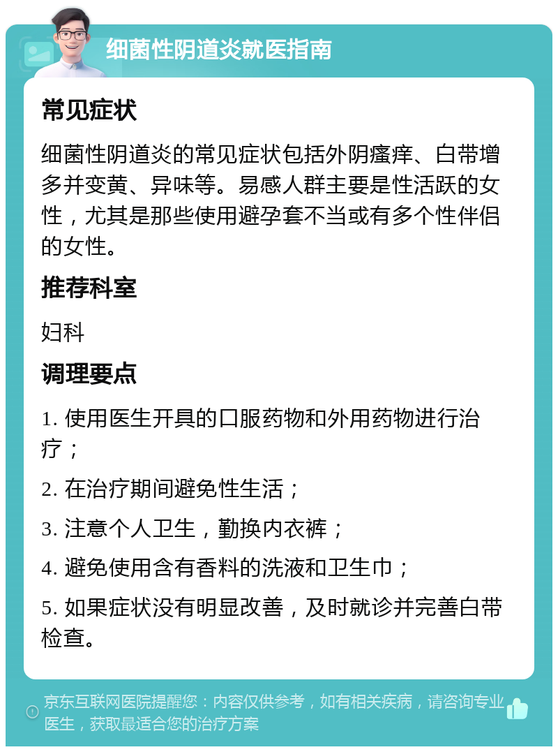 细菌性阴道炎就医指南 常见症状 细菌性阴道炎的常见症状包括外阴瘙痒、白带增多并变黄、异味等。易感人群主要是性活跃的女性，尤其是那些使用避孕套不当或有多个性伴侣的女性。 推荐科室 妇科 调理要点 1. 使用医生开具的口服药物和外用药物进行治疗； 2. 在治疗期间避免性生活； 3. 注意个人卫生，勤换内衣裤； 4. 避免使用含有香料的洗液和卫生巾； 5. 如果症状没有明显改善，及时就诊并完善白带检查。