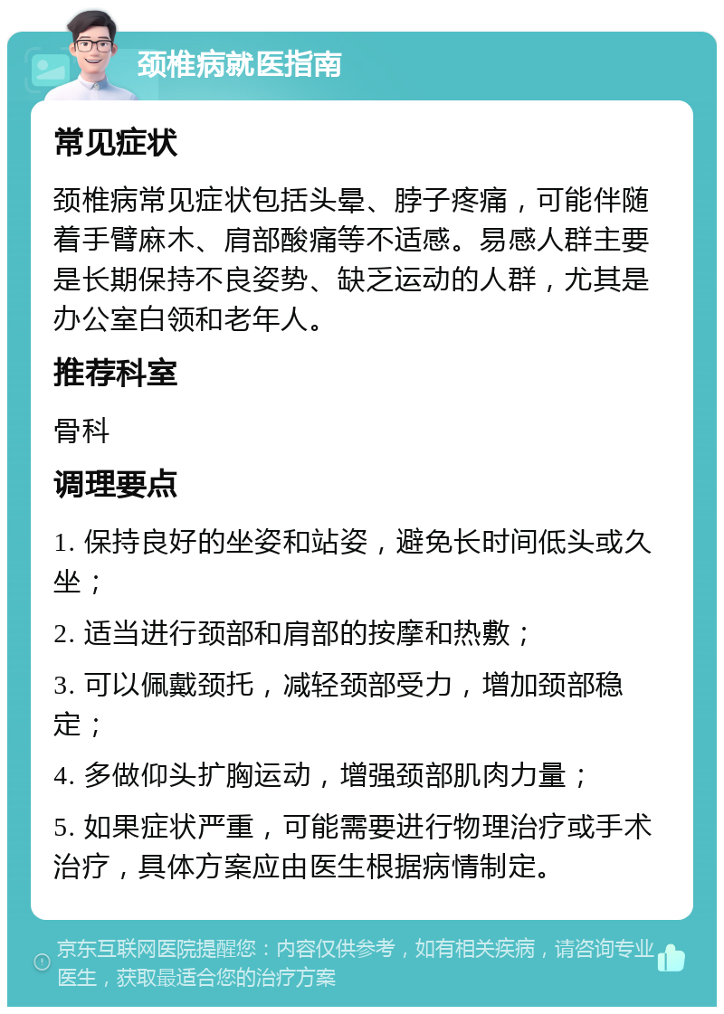 颈椎病就医指南 常见症状 颈椎病常见症状包括头晕、脖子疼痛，可能伴随着手臂麻木、肩部酸痛等不适感。易感人群主要是长期保持不良姿势、缺乏运动的人群，尤其是办公室白领和老年人。 推荐科室 骨科 调理要点 1. 保持良好的坐姿和站姿，避免长时间低头或久坐； 2. 适当进行颈部和肩部的按摩和热敷； 3. 可以佩戴颈托，减轻颈部受力，增加颈部稳定； 4. 多做仰头扩胸运动，增强颈部肌肉力量； 5. 如果症状严重，可能需要进行物理治疗或手术治疗，具体方案应由医生根据病情制定。