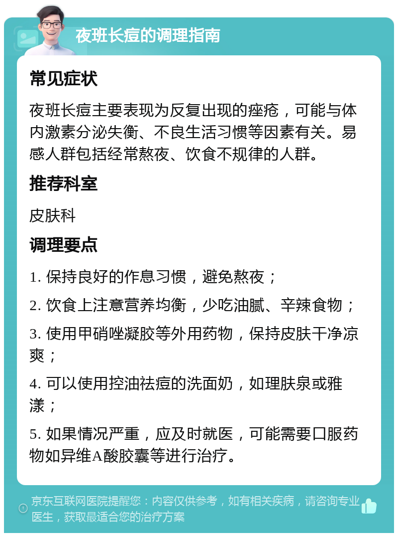 夜班长痘的调理指南 常见症状 夜班长痘主要表现为反复出现的痤疮，可能与体内激素分泌失衡、不良生活习惯等因素有关。易感人群包括经常熬夜、饮食不规律的人群。 推荐科室 皮肤科 调理要点 1. 保持良好的作息习惯，避免熬夜； 2. 饮食上注意营养均衡，少吃油腻、辛辣食物； 3. 使用甲硝唑凝胶等外用药物，保持皮肤干净凉爽； 4. 可以使用控油祛痘的洗面奶，如理肤泉或雅漾； 5. 如果情况严重，应及时就医，可能需要口服药物如异维A酸胶囊等进行治疗。