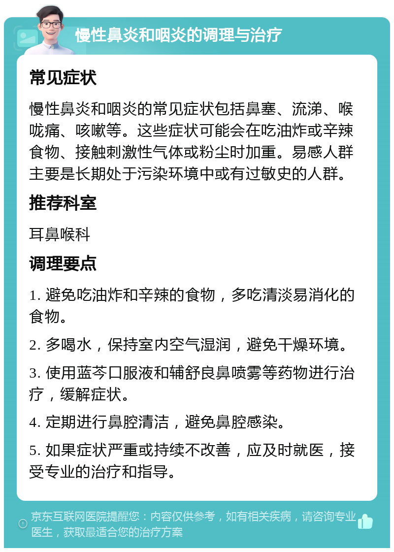 慢性鼻炎和咽炎的调理与治疗 常见症状 慢性鼻炎和咽炎的常见症状包括鼻塞、流涕、喉咙痛、咳嗽等。这些症状可能会在吃油炸或辛辣食物、接触刺激性气体或粉尘时加重。易感人群主要是长期处于污染环境中或有过敏史的人群。 推荐科室 耳鼻喉科 调理要点 1. 避免吃油炸和辛辣的食物，多吃清淡易消化的食物。 2. 多喝水，保持室内空气湿润，避免干燥环境。 3. 使用蓝芩口服液和辅舒良鼻喷雾等药物进行治疗，缓解症状。 4. 定期进行鼻腔清洁，避免鼻腔感染。 5. 如果症状严重或持续不改善，应及时就医，接受专业的治疗和指导。