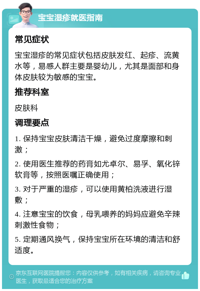 宝宝湿疹就医指南 常见症状 宝宝湿疹的常见症状包括皮肤发红、起疹、流黄水等，易感人群主要是婴幼儿，尤其是面部和身体皮肤较为敏感的宝宝。 推荐科室 皮肤科 调理要点 1. 保持宝宝皮肤清洁干燥，避免过度摩擦和刺激； 2. 使用医生推荐的药膏如尤卓尔、易孚、氧化锌软膏等，按照医嘱正确使用； 3. 对于严重的湿疹，可以使用黄柏洗液进行湿敷； 4. 注意宝宝的饮食，母乳喂养的妈妈应避免辛辣刺激性食物； 5. 定期通风换气，保持宝宝所在环境的清洁和舒适度。