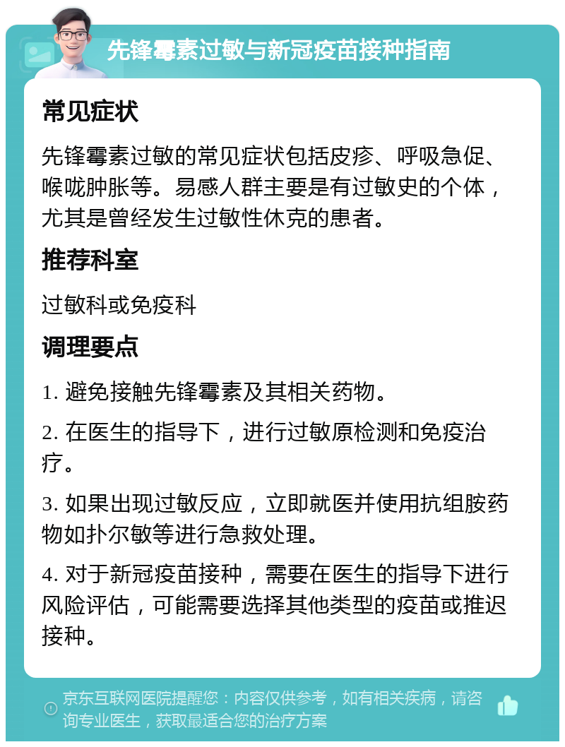 先锋霉素过敏与新冠疫苗接种指南 常见症状 先锋霉素过敏的常见症状包括皮疹、呼吸急促、喉咙肿胀等。易感人群主要是有过敏史的个体，尤其是曾经发生过敏性休克的患者。 推荐科室 过敏科或免疫科 调理要点 1. 避免接触先锋霉素及其相关药物。 2. 在医生的指导下，进行过敏原检测和免疫治疗。 3. 如果出现过敏反应，立即就医并使用抗组胺药物如扑尔敏等进行急救处理。 4. 对于新冠疫苗接种，需要在医生的指导下进行风险评估，可能需要选择其他类型的疫苗或推迟接种。