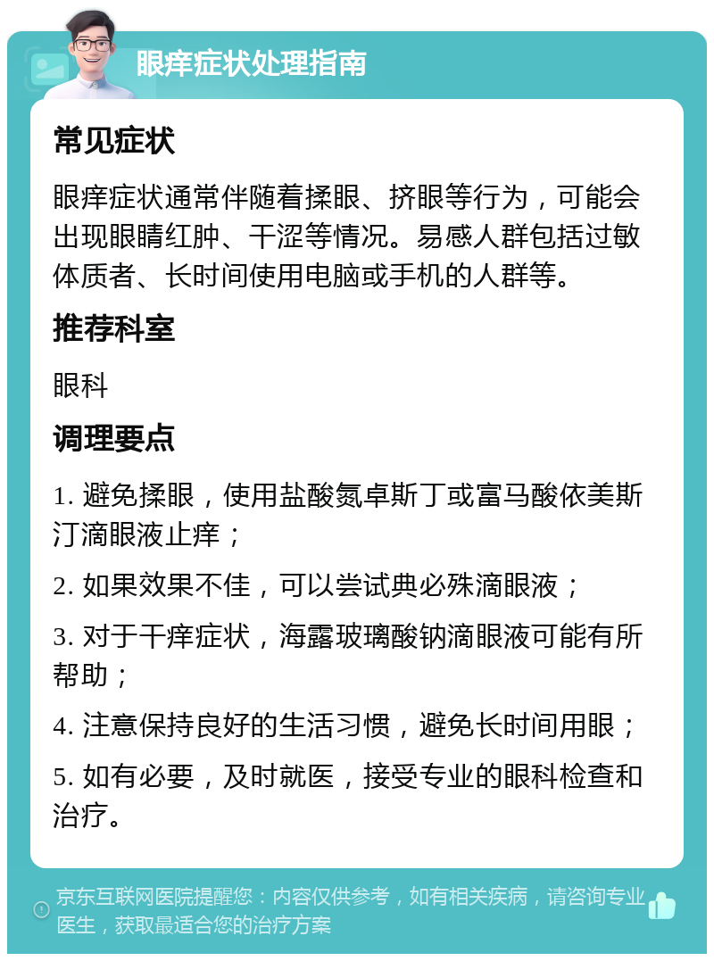 眼痒症状处理指南 常见症状 眼痒症状通常伴随着揉眼、挤眼等行为，可能会出现眼睛红肿、干涩等情况。易感人群包括过敏体质者、长时间使用电脑或手机的人群等。 推荐科室 眼科 调理要点 1. 避免揉眼，使用盐酸氮卓斯丁或富马酸依美斯汀滴眼液止痒； 2. 如果效果不佳，可以尝试典必殊滴眼液； 3. 对于干痒症状，海露玻璃酸钠滴眼液可能有所帮助； 4. 注意保持良好的生活习惯，避免长时间用眼； 5. 如有必要，及时就医，接受专业的眼科检查和治疗。