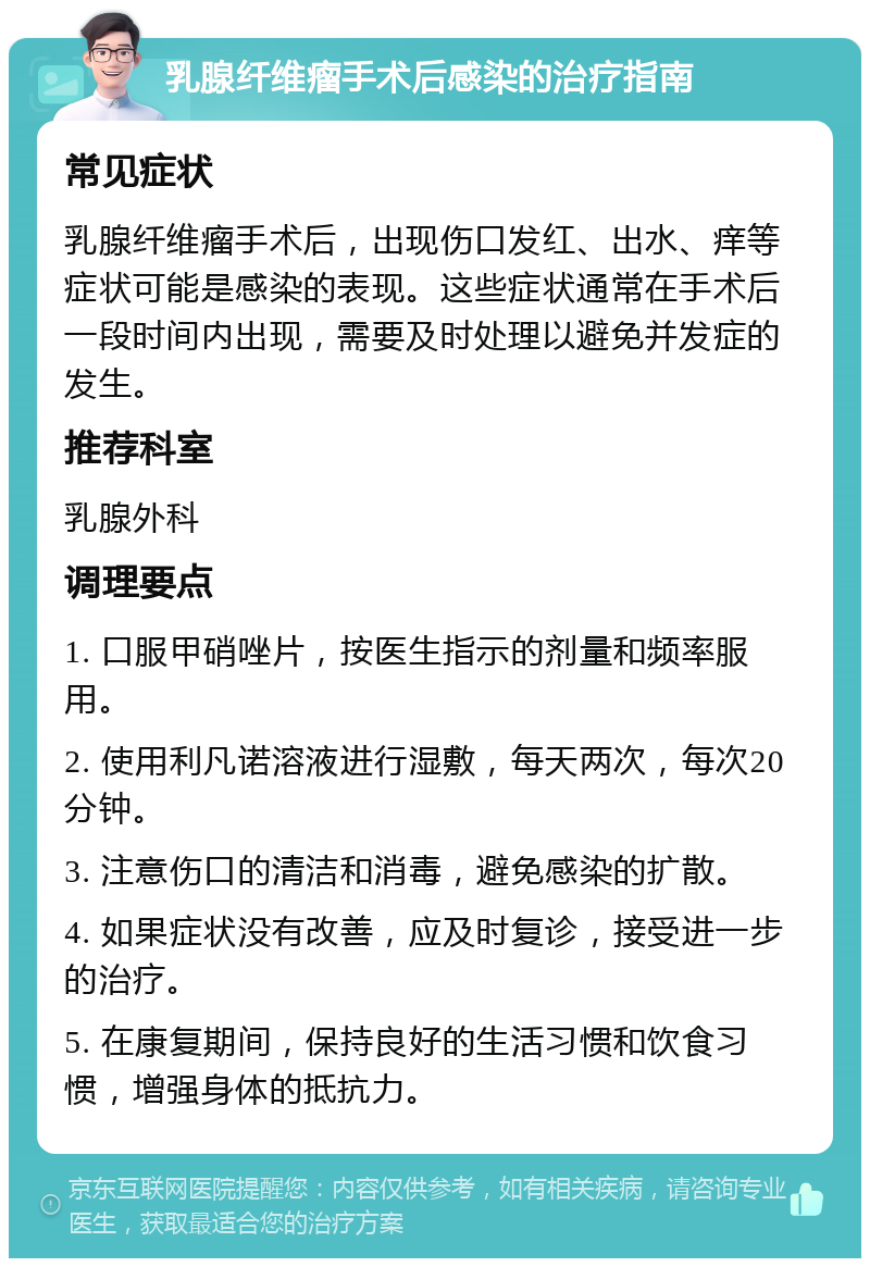 乳腺纤维瘤手术后感染的治疗指南 常见症状 乳腺纤维瘤手术后，出现伤口发红、出水、痒等症状可能是感染的表现。这些症状通常在手术后一段时间内出现，需要及时处理以避免并发症的发生。 推荐科室 乳腺外科 调理要点 1. 口服甲硝唑片，按医生指示的剂量和频率服用。 2. 使用利凡诺溶液进行湿敷，每天两次，每次20分钟。 3. 注意伤口的清洁和消毒，避免感染的扩散。 4. 如果症状没有改善，应及时复诊，接受进一步的治疗。 5. 在康复期间，保持良好的生活习惯和饮食习惯，增强身体的抵抗力。