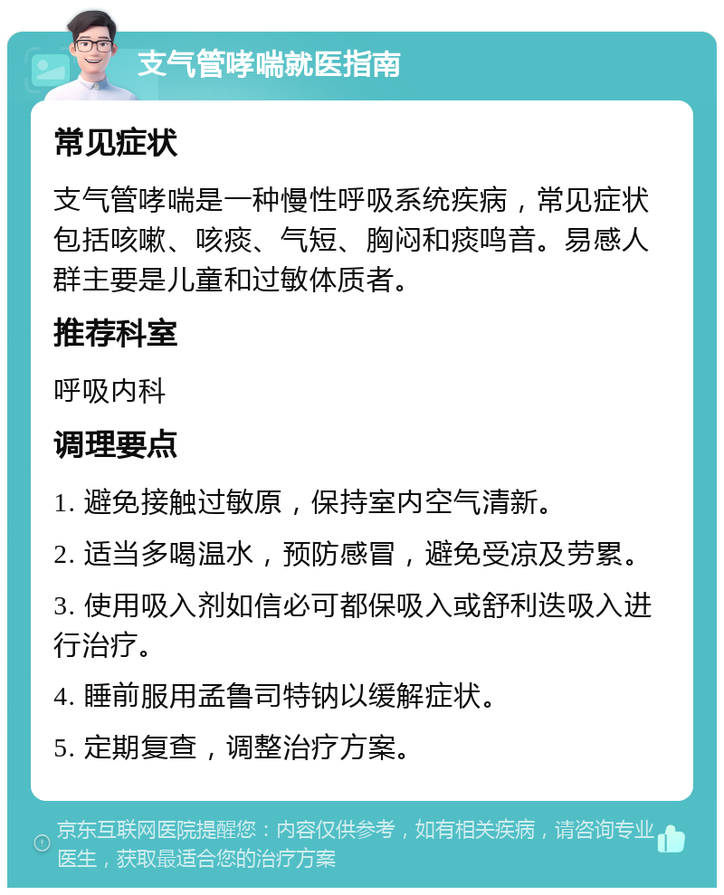 支气管哮喘就医指南 常见症状 支气管哮喘是一种慢性呼吸系统疾病，常见症状包括咳嗽、咳痰、气短、胸闷和痰鸣音。易感人群主要是儿童和过敏体质者。 推荐科室 呼吸内科 调理要点 1. 避免接触过敏原，保持室内空气清新。 2. 适当多喝温水，预防感冒，避免受凉及劳累。 3. 使用吸入剂如信必可都保吸入或舒利迭吸入进行治疗。 4. 睡前服用孟鲁司特钠以缓解症状。 5. 定期复查，调整治疗方案。