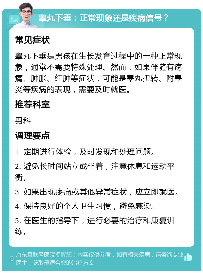 睾丸下垂：正常现象还是疾病信号？ 常见症状 睾丸下垂是男孩在生长发育过程中的一种正常现象，通常不需要特殊处理。然而，如果伴随有疼痛、肿胀、红肿等症状，可能是睾丸扭转、附睾炎等疾病的表现，需要及时就医。 推荐科室 男科 调理要点 1. 定期进行体检，及时发现和处理问题。 2. 避免长时间站立或坐着，注意休息和运动平衡。 3. 如果出现疼痛或其他异常症状，应立即就医。 4. 保持良好的个人卫生习惯，避免感染。 5. 在医生的指导下，进行必要的治疗和康复训练。