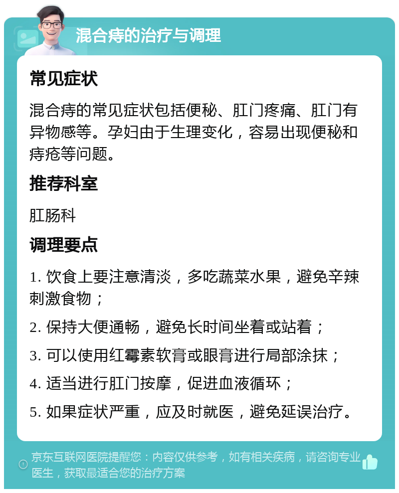 混合痔的治疗与调理 常见症状 混合痔的常见症状包括便秘、肛门疼痛、肛门有异物感等。孕妇由于生理变化，容易出现便秘和痔疮等问题。 推荐科室 肛肠科 调理要点 1. 饮食上要注意清淡，多吃蔬菜水果，避免辛辣刺激食物； 2. 保持大便通畅，避免长时间坐着或站着； 3. 可以使用红霉素软膏或眼膏进行局部涂抹； 4. 适当进行肛门按摩，促进血液循环； 5. 如果症状严重，应及时就医，避免延误治疗。