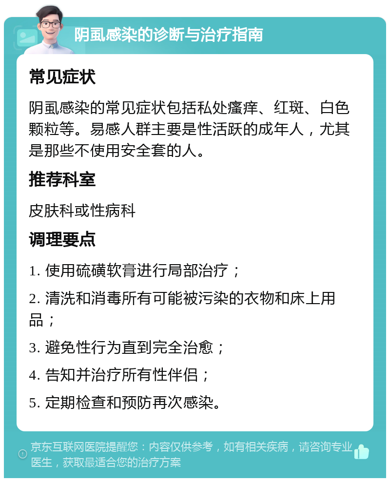 阴虱感染的诊断与治疗指南 常见症状 阴虱感染的常见症状包括私处瘙痒、红斑、白色颗粒等。易感人群主要是性活跃的成年人，尤其是那些不使用安全套的人。 推荐科室 皮肤科或性病科 调理要点 1. 使用硫磺软膏进行局部治疗； 2. 清洗和消毒所有可能被污染的衣物和床上用品； 3. 避免性行为直到完全治愈； 4. 告知并治疗所有性伴侣； 5. 定期检查和预防再次感染。