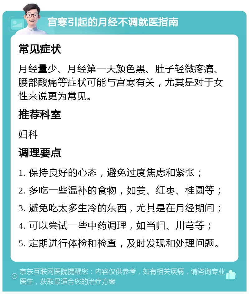 宫寒引起的月经不调就医指南 常见症状 月经量少、月经第一天颜色黑、肚子轻微疼痛、腰部酸痛等症状可能与宫寒有关，尤其是对于女性来说更为常见。 推荐科室 妇科 调理要点 1. 保持良好的心态，避免过度焦虑和紧张； 2. 多吃一些温补的食物，如姜、红枣、桂圆等； 3. 避免吃太多生冷的东西，尤其是在月经期间； 4. 可以尝试一些中药调理，如当归、川芎等； 5. 定期进行体检和检查，及时发现和处理问题。