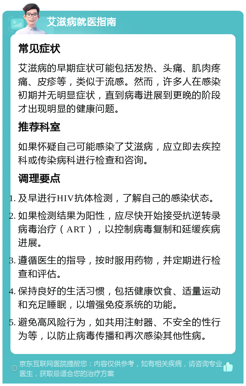 艾滋病就医指南 常见症状 艾滋病的早期症状可能包括发热、头痛、肌肉疼痛、皮疹等，类似于流感。然而，许多人在感染初期并无明显症状，直到病毒进展到更晚的阶段才出现明显的健康问题。 推荐科室 如果怀疑自己可能感染了艾滋病，应立即去疾控科或传染病科进行检查和咨询。 调理要点 及早进行HIV抗体检测，了解自己的感染状态。 如果检测结果为阳性，应尽快开始接受抗逆转录病毒治疗（ART），以控制病毒复制和延缓疾病进展。 遵循医生的指导，按时服用药物，并定期进行检查和评估。 保持良好的生活习惯，包括健康饮食、适量运动和充足睡眠，以增强免疫系统的功能。 避免高风险行为，如共用注射器、不安全的性行为等，以防止病毒传播和再次感染其他性病。