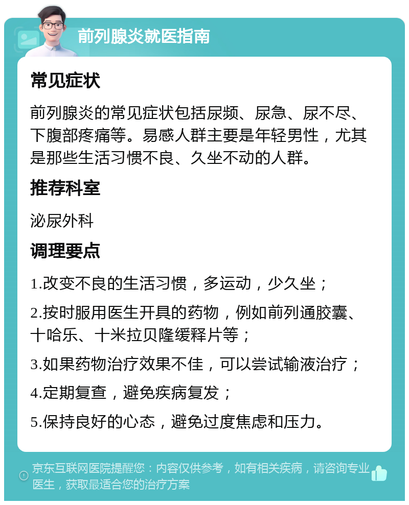 前列腺炎就医指南 常见症状 前列腺炎的常见症状包括尿频、尿急、尿不尽、下腹部疼痛等。易感人群主要是年轻男性，尤其是那些生活习惯不良、久坐不动的人群。 推荐科室 泌尿外科 调理要点 1.改变不良的生活习惯，多运动，少久坐； 2.按时服用医生开具的药物，例如前列通胶囊、十哈乐、十米拉贝隆缓释片等； 3.如果药物治疗效果不佳，可以尝试输液治疗； 4.定期复查，避免疾病复发； 5.保持良好的心态，避免过度焦虑和压力。