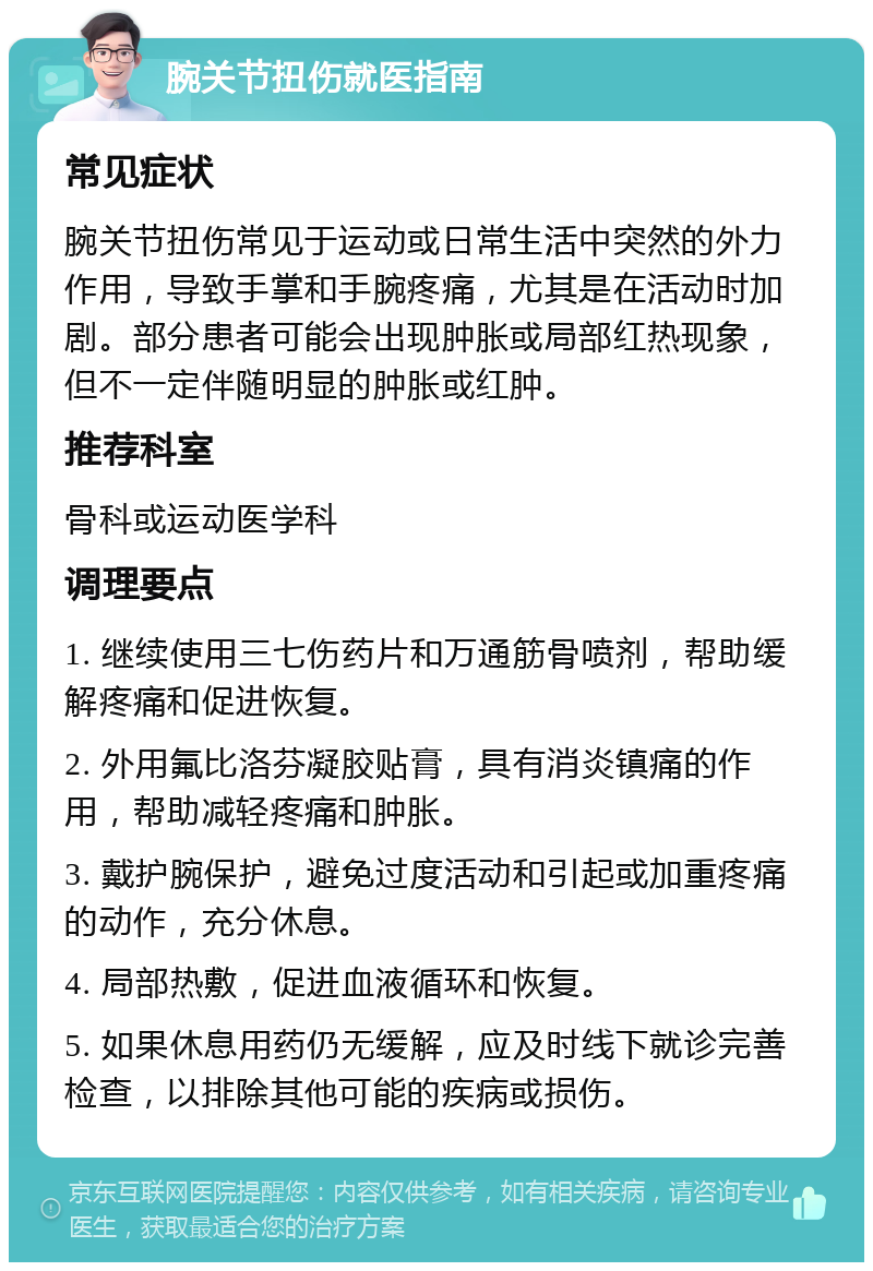 腕关节扭伤就医指南 常见症状 腕关节扭伤常见于运动或日常生活中突然的外力作用，导致手掌和手腕疼痛，尤其是在活动时加剧。部分患者可能会出现肿胀或局部红热现象，但不一定伴随明显的肿胀或红肿。 推荐科室 骨科或运动医学科 调理要点 1. 继续使用三七伤药片和万通筋骨喷剂，帮助缓解疼痛和促进恢复。 2. 外用氟比洛芬凝胶贴膏，具有消炎镇痛的作用，帮助减轻疼痛和肿胀。 3. 戴护腕保护，避免过度活动和引起或加重疼痛的动作，充分休息。 4. 局部热敷，促进血液循环和恢复。 5. 如果休息用药仍无缓解，应及时线下就诊完善检查，以排除其他可能的疾病或损伤。