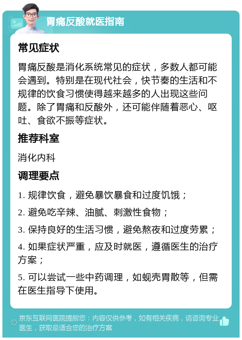 胃痛反酸就医指南 常见症状 胃痛反酸是消化系统常见的症状，多数人都可能会遇到。特别是在现代社会，快节奏的生活和不规律的饮食习惯使得越来越多的人出现这些问题。除了胃痛和反酸外，还可能伴随着恶心、呕吐、食欲不振等症状。 推荐科室 消化内科 调理要点 1. 规律饮食，避免暴饮暴食和过度饥饿； 2. 避免吃辛辣、油腻、刺激性食物； 3. 保持良好的生活习惯，避免熬夜和过度劳累； 4. 如果症状严重，应及时就医，遵循医生的治疗方案； 5. 可以尝试一些中药调理，如蚬壳胃散等，但需在医生指导下使用。