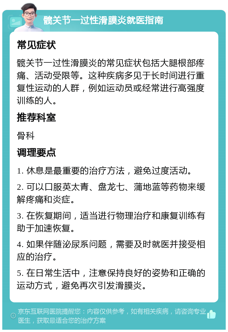 髋关节一过性滑膜炎就医指南 常见症状 髋关节一过性滑膜炎的常见症状包括大腿根部疼痛、活动受限等。这种疾病多见于长时间进行重复性运动的人群，例如运动员或经常进行高强度训练的人。 推荐科室 骨科 调理要点 1. 休息是最重要的治疗方法，避免过度活动。 2. 可以口服英太青、盘龙七、蒲地蓝等药物来缓解疼痛和炎症。 3. 在恢复期间，适当进行物理治疗和康复训练有助于加速恢复。 4. 如果伴随泌尿系问题，需要及时就医并接受相应的治疗。 5. 在日常生活中，注意保持良好的姿势和正确的运动方式，避免再次引发滑膜炎。