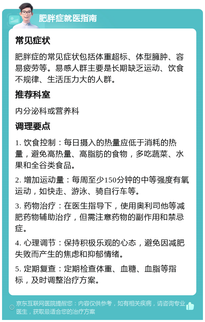 肥胖症就医指南 常见症状 肥胖症的常见症状包括体重超标、体型臃肿、容易疲劳等。易感人群主要是长期缺乏运动、饮食不规律、生活压力大的人群。 推荐科室 内分泌科或营养科 调理要点 1. 饮食控制：每日摄入的热量应低于消耗的热量，避免高热量、高脂肪的食物，多吃蔬菜、水果和全谷类食品。 2. 增加运动量：每周至少150分钟的中等强度有氧运动，如快走、游泳、骑自行车等。 3. 药物治疗：在医生指导下，使用奥利司他等减肥药物辅助治疗，但需注意药物的副作用和禁忌症。 4. 心理调节：保持积极乐观的心态，避免因减肥失败而产生的焦虑和抑郁情绪。 5. 定期复查：定期检查体重、血糖、血脂等指标，及时调整治疗方案。