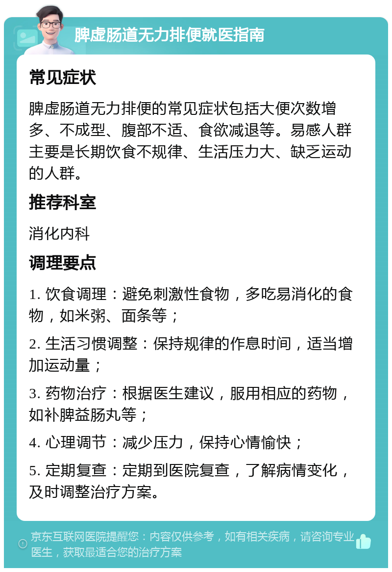 脾虚肠道无力排便就医指南 常见症状 脾虚肠道无力排便的常见症状包括大便次数增多、不成型、腹部不适、食欲减退等。易感人群主要是长期饮食不规律、生活压力大、缺乏运动的人群。 推荐科室 消化内科 调理要点 1. 饮食调理：避免刺激性食物，多吃易消化的食物，如米粥、面条等； 2. 生活习惯调整：保持规律的作息时间，适当增加运动量； 3. 药物治疗：根据医生建议，服用相应的药物，如补脾益肠丸等； 4. 心理调节：减少压力，保持心情愉快； 5. 定期复查：定期到医院复查，了解病情变化，及时调整治疗方案。