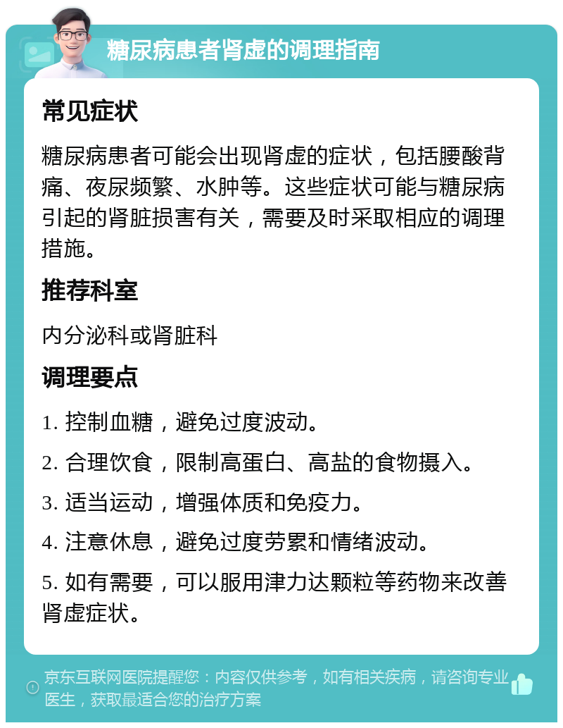 糖尿病患者肾虚的调理指南 常见症状 糖尿病患者可能会出现肾虚的症状，包括腰酸背痛、夜尿频繁、水肿等。这些症状可能与糖尿病引起的肾脏损害有关，需要及时采取相应的调理措施。 推荐科室 内分泌科或肾脏科 调理要点 1. 控制血糖，避免过度波动。 2. 合理饮食，限制高蛋白、高盐的食物摄入。 3. 适当运动，增强体质和免疫力。 4. 注意休息，避免过度劳累和情绪波动。 5. 如有需要，可以服用津力达颗粒等药物来改善肾虚症状。