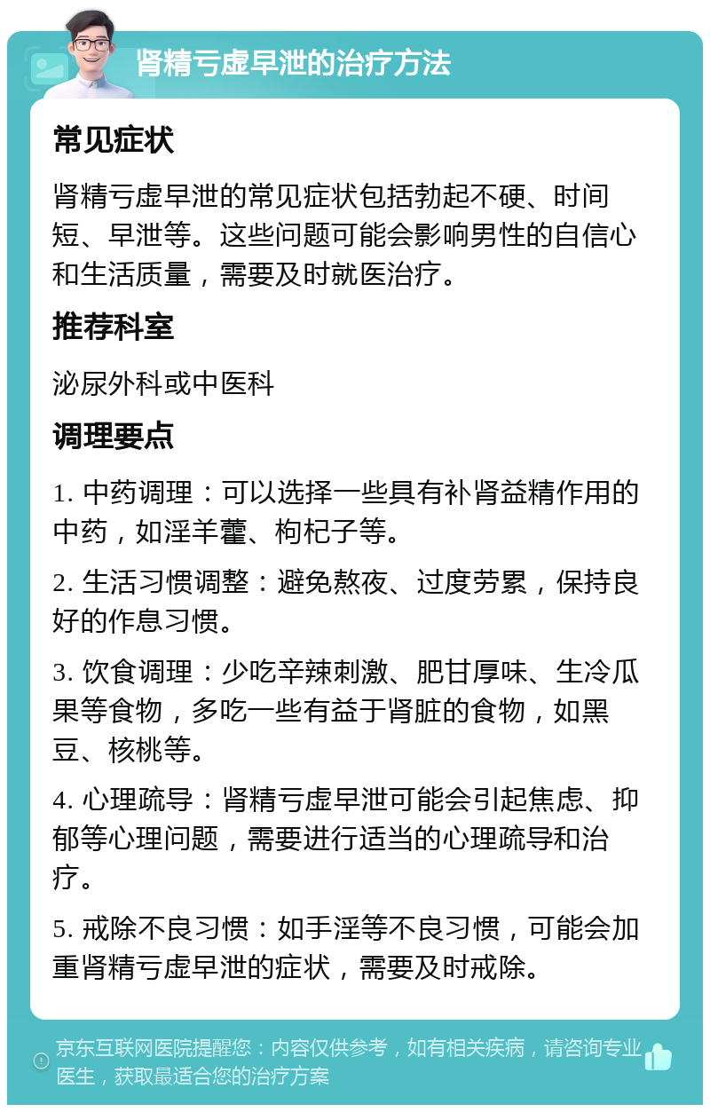 肾精亏虚早泄的治疗方法 常见症状 肾精亏虚早泄的常见症状包括勃起不硬、时间短、早泄等。这些问题可能会影响男性的自信心和生活质量，需要及时就医治疗。 推荐科室 泌尿外科或中医科 调理要点 1. 中药调理：可以选择一些具有补肾益精作用的中药，如淫羊藿、枸杞子等。 2. 生活习惯调整：避免熬夜、过度劳累，保持良好的作息习惯。 3. 饮食调理：少吃辛辣刺激、肥甘厚味、生冷瓜果等食物，多吃一些有益于肾脏的食物，如黑豆、核桃等。 4. 心理疏导：肾精亏虚早泄可能会引起焦虑、抑郁等心理问题，需要进行适当的心理疏导和治疗。 5. 戒除不良习惯：如手淫等不良习惯，可能会加重肾精亏虚早泄的症状，需要及时戒除。