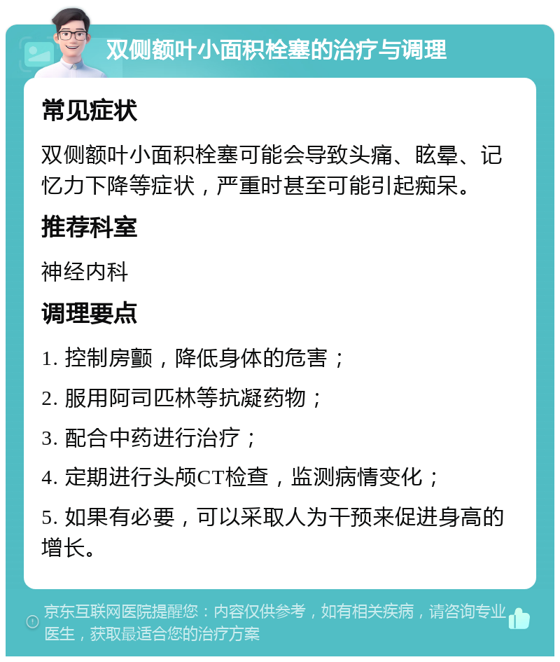 双侧额叶小面积栓塞的治疗与调理 常见症状 双侧额叶小面积栓塞可能会导致头痛、眩晕、记忆力下降等症状，严重时甚至可能引起痴呆。 推荐科室 神经内科 调理要点 1. 控制房颤，降低身体的危害； 2. 服用阿司匹林等抗凝药物； 3. 配合中药进行治疗； 4. 定期进行头颅CT检查，监测病情变化； 5. 如果有必要，可以采取人为干预来促进身高的增长。