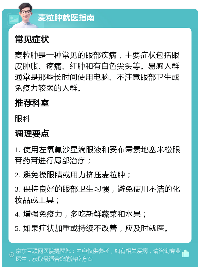 麦粒肿就医指南 常见症状 麦粒肿是一种常见的眼部疾病，主要症状包括眼皮肿胀、疼痛、红肿和有白色尖头等。易感人群通常是那些长时间使用电脑、不注意眼部卫生或免疫力较弱的人群。 推荐科室 眼科 调理要点 1. 使用左氧氟沙星滴眼液和妥布霉素地塞米松眼膏药膏进行局部治疗； 2. 避免揉眼睛或用力挤压麦粒肿； 3. 保持良好的眼部卫生习惯，避免使用不洁的化妆品或工具； 4. 增强免疫力，多吃新鲜蔬菜和水果； 5. 如果症状加重或持续不改善，应及时就医。