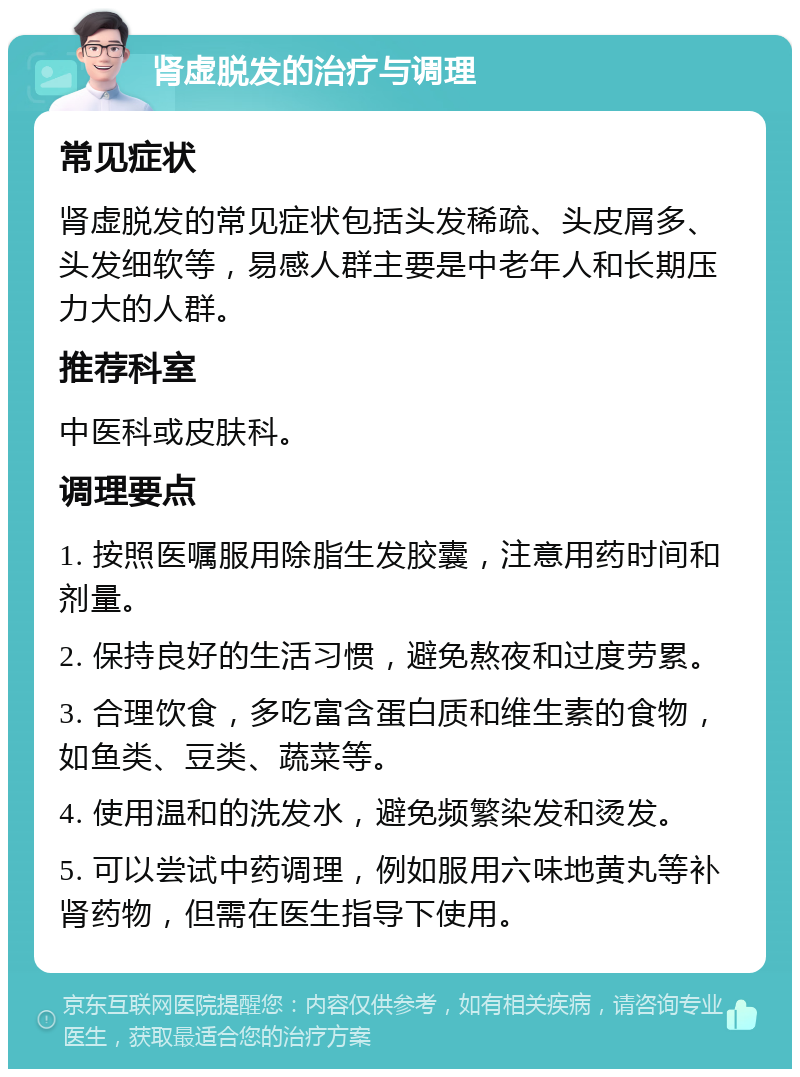 肾虚脱发的治疗与调理 常见症状 肾虚脱发的常见症状包括头发稀疏、头皮屑多、头发细软等，易感人群主要是中老年人和长期压力大的人群。 推荐科室 中医科或皮肤科。 调理要点 1. 按照医嘱服用除脂生发胶囊，注意用药时间和剂量。 2. 保持良好的生活习惯，避免熬夜和过度劳累。 3. 合理饮食，多吃富含蛋白质和维生素的食物，如鱼类、豆类、蔬菜等。 4. 使用温和的洗发水，避免频繁染发和烫发。 5. 可以尝试中药调理，例如服用六味地黄丸等补肾药物，但需在医生指导下使用。