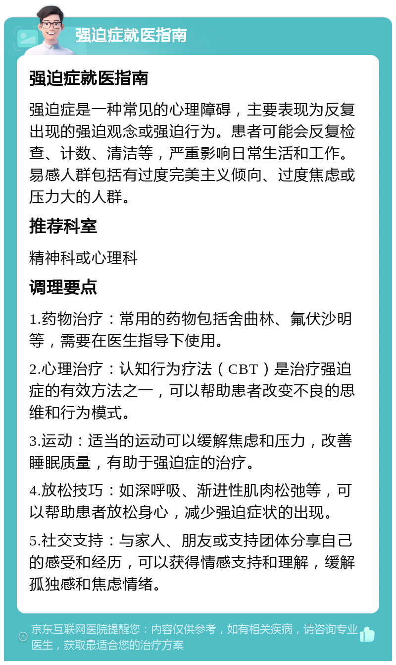 强迫症就医指南 强迫症就医指南 强迫症是一种常见的心理障碍，主要表现为反复出现的强迫观念或强迫行为。患者可能会反复检查、计数、清洁等，严重影响日常生活和工作。易感人群包括有过度完美主义倾向、过度焦虑或压力大的人群。 推荐科室 精神科或心理科 调理要点 1.药物治疗：常用的药物包括舍曲林、氟伏沙明等，需要在医生指导下使用。 2.心理治疗：认知行为疗法（CBT）是治疗强迫症的有效方法之一，可以帮助患者改变不良的思维和行为模式。 3.运动：适当的运动可以缓解焦虑和压力，改善睡眠质量，有助于强迫症的治疗。 4.放松技巧：如深呼吸、渐进性肌肉松弛等，可以帮助患者放松身心，减少强迫症状的出现。 5.社交支持：与家人、朋友或支持团体分享自己的感受和经历，可以获得情感支持和理解，缓解孤独感和焦虑情绪。