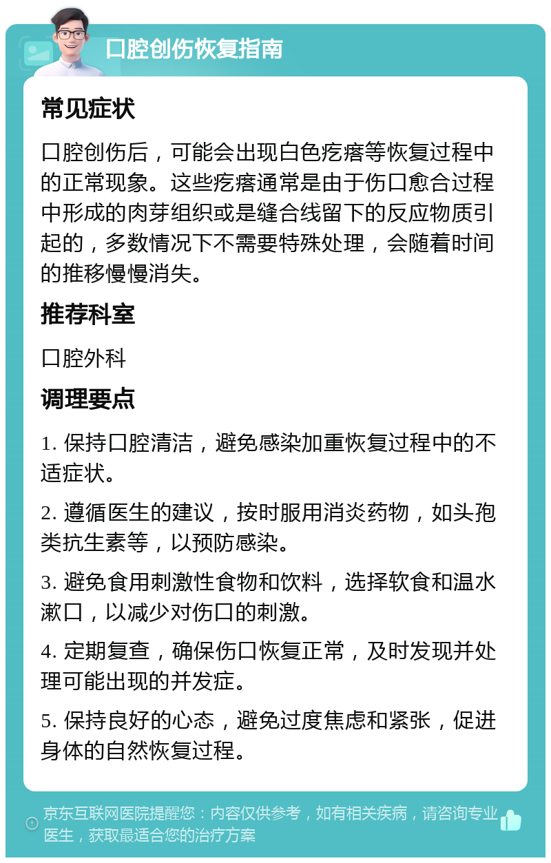 口腔创伤恢复指南 常见症状 口腔创伤后，可能会出现白色疙瘩等恢复过程中的正常现象。这些疙瘩通常是由于伤口愈合过程中形成的肉芽组织或是缝合线留下的反应物质引起的，多数情况下不需要特殊处理，会随着时间的推移慢慢消失。 推荐科室 口腔外科 调理要点 1. 保持口腔清洁，避免感染加重恢复过程中的不适症状。 2. 遵循医生的建议，按时服用消炎药物，如头孢类抗生素等，以预防感染。 3. 避免食用刺激性食物和饮料，选择软食和温水漱口，以减少对伤口的刺激。 4. 定期复查，确保伤口恢复正常，及时发现并处理可能出现的并发症。 5. 保持良好的心态，避免过度焦虑和紧张，促进身体的自然恢复过程。