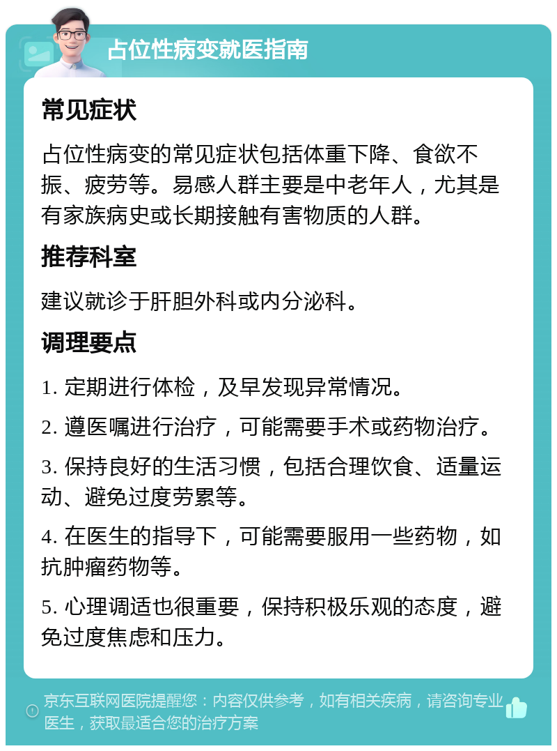 占位性病变就医指南 常见症状 占位性病变的常见症状包括体重下降、食欲不振、疲劳等。易感人群主要是中老年人，尤其是有家族病史或长期接触有害物质的人群。 推荐科室 建议就诊于肝胆外科或内分泌科。 调理要点 1. 定期进行体检，及早发现异常情况。 2. 遵医嘱进行治疗，可能需要手术或药物治疗。 3. 保持良好的生活习惯，包括合理饮食、适量运动、避免过度劳累等。 4. 在医生的指导下，可能需要服用一些药物，如抗肿瘤药物等。 5. 心理调适也很重要，保持积极乐观的态度，避免过度焦虑和压力。