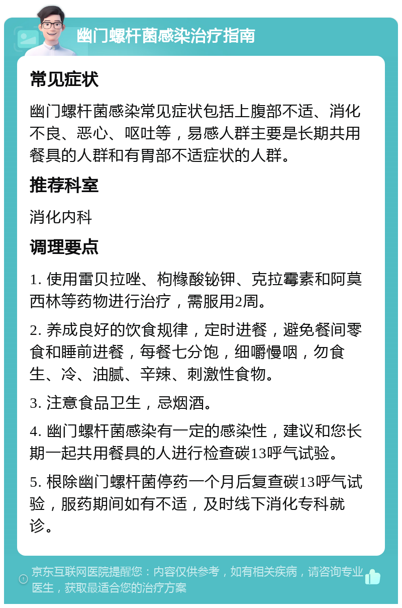 幽门螺杆菌感染治疗指南 常见症状 幽门螺杆菌感染常见症状包括上腹部不适、消化不良、恶心、呕吐等，易感人群主要是长期共用餐具的人群和有胃部不适症状的人群。 推荐科室 消化内科 调理要点 1. 使用雷贝拉唑、枸橼酸铋钾、克拉霉素和阿莫西林等药物进行治疗，需服用2周。 2. 养成良好的饮食规律，定时进餐，避免餐间零食和睡前进餐，每餐七分饱，细嚼慢咽，勿食生、冷、油腻、辛辣、刺激性食物。 3. 注意食品卫生，忌烟酒。 4. 幽门螺杆菌感染有一定的感染性，建议和您长期一起共用餐具的人进行检查碳13呼气试验。 5. 根除幽门螺杆菌停药一个月后复查碳13呼气试验，服药期间如有不适，及时线下消化专科就诊。