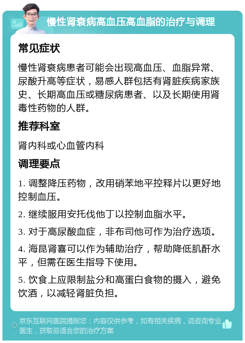 慢性肾衰病高血压高血脂的治疗与调理 常见症状 慢性肾衰病患者可能会出现高血压、血脂异常、尿酸升高等症状，易感人群包括有肾脏疾病家族史、长期高血压或糖尿病患者、以及长期使用肾毒性药物的人群。 推荐科室 肾内科或心血管内科 调理要点 1. 调整降压药物，改用硝苯地平控释片以更好地控制血压。 2. 继续服用安托伐他丁以控制血脂水平。 3. 对于高尿酸血症，非布司他可作为治疗选项。 4. 海昆肾喜可以作为辅助治疗，帮助降低肌酐水平，但需在医生指导下使用。 5. 饮食上应限制盐分和高蛋白食物的摄入，避免饮酒，以减轻肾脏负担。