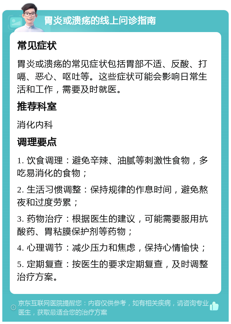 胃炎或溃疡的线上问诊指南 常见症状 胃炎或溃疡的常见症状包括胃部不适、反酸、打嗝、恶心、呕吐等。这些症状可能会影响日常生活和工作，需要及时就医。 推荐科室 消化内科 调理要点 1. 饮食调理：避免辛辣、油腻等刺激性食物，多吃易消化的食物； 2. 生活习惯调整：保持规律的作息时间，避免熬夜和过度劳累； 3. 药物治疗：根据医生的建议，可能需要服用抗酸药、胃粘膜保护剂等药物； 4. 心理调节：减少压力和焦虑，保持心情愉快； 5. 定期复查：按医生的要求定期复查，及时调整治疗方案。