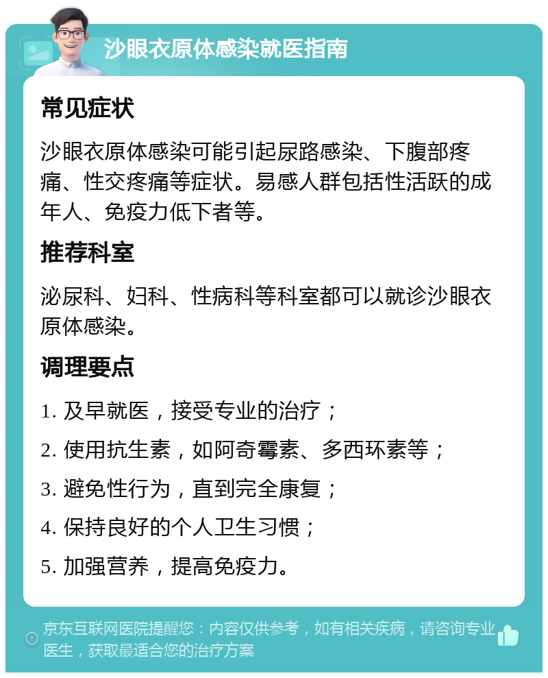 沙眼衣原体感染就医指南 常见症状 沙眼衣原体感染可能引起尿路感染、下腹部疼痛、性交疼痛等症状。易感人群包括性活跃的成年人、免疫力低下者等。 推荐科室 泌尿科、妇科、性病科等科室都可以就诊沙眼衣原体感染。 调理要点 1. 及早就医，接受专业的治疗； 2. 使用抗生素，如阿奇霉素、多西环素等； 3. 避免性行为，直到完全康复； 4. 保持良好的个人卫生习惯； 5. 加强营养，提高免疫力。