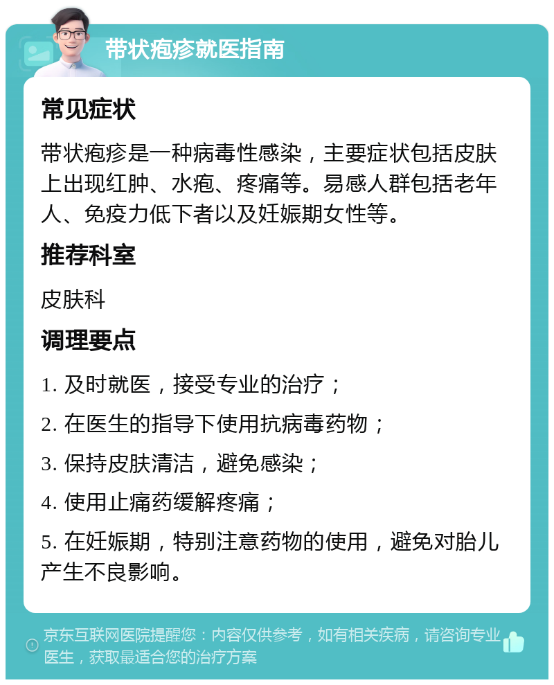 带状疱疹就医指南 常见症状 带状疱疹是一种病毒性感染，主要症状包括皮肤上出现红肿、水疱、疼痛等。易感人群包括老年人、免疫力低下者以及妊娠期女性等。 推荐科室 皮肤科 调理要点 1. 及时就医，接受专业的治疗； 2. 在医生的指导下使用抗病毒药物； 3. 保持皮肤清洁，避免感染； 4. 使用止痛药缓解疼痛； 5. 在妊娠期，特别注意药物的使用，避免对胎儿产生不良影响。